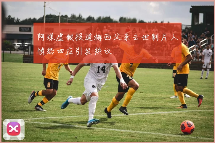 阿媒虚假报道梅西父亲去世制片人愤怒回应引发热议