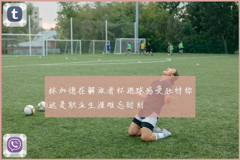 林加德在解放者杯进球感受独特称这是职业生涯难忘时刻