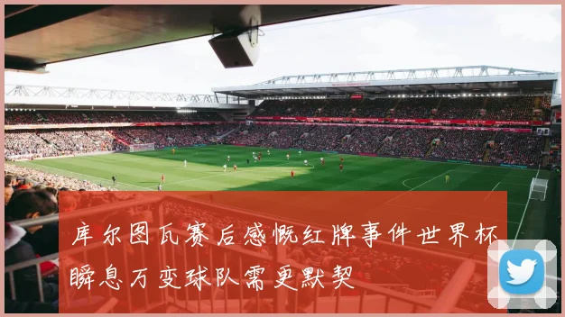库尔图瓦赛后感慨红牌事件世界杯瞬息万变球队需更默契