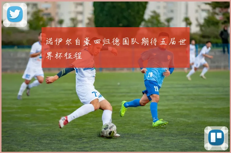 诺伊尔自豪回归德国队期待五届世界杯征程