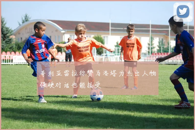 夸利亚雷拉称赞马洛塔为杰出人物强硬对话也能接受