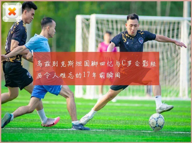 乌兹别克斯坦国脚回忆与C罗合影经历令人难忘的17年前瞬间