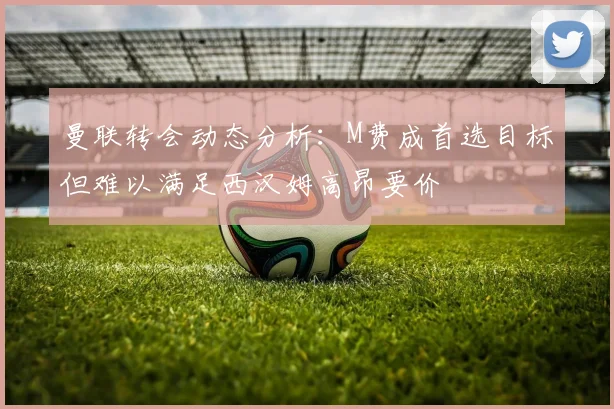 曼联转会动态分析：M费成首选目标但难以满足西汉姆高昂要价