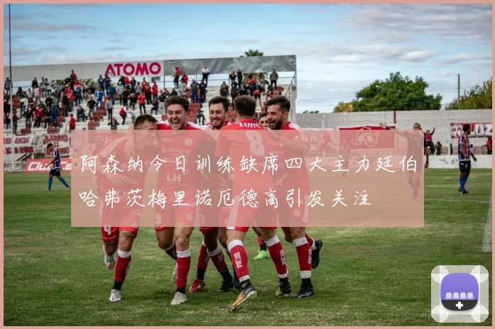 阿森纳今日训练缺席四大主力廷伯哈弗茨梅里诺厄德高引发关注
