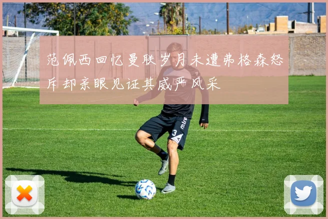范佩西回忆曼联岁月未遭弗格森怒斥却亲眼见证其威严风采