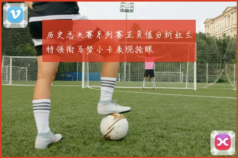 历史总决赛系列赛正负值分析杜兰特领衔马努小卡表现抢眼
