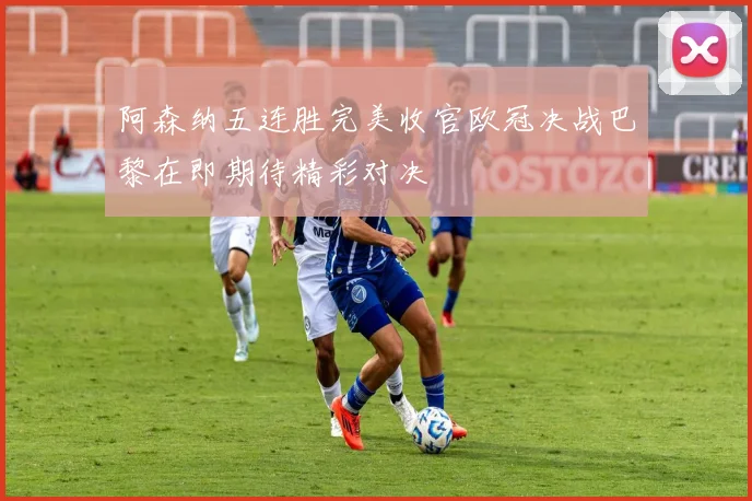 阿森纳五连胜完美收官欧冠决战巴黎在即期待精彩对决