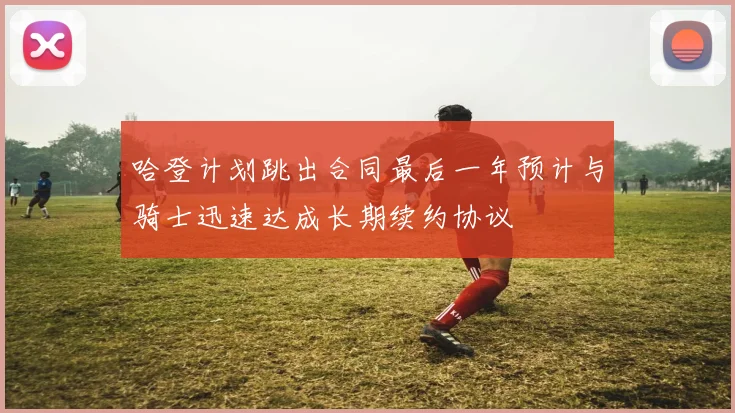 哈登计划跳出合同最后一年预计与骑士迅速达成长期续约协议
