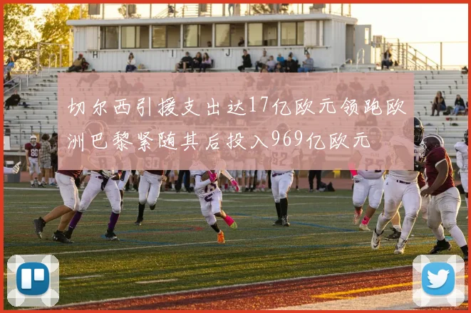 切尔西引援支出达17亿欧元领跑欧洲巴黎紧随其后投入969亿欧元