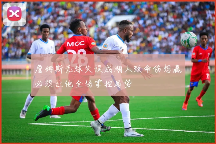 詹姆斯无球失误成湖人致命伤想赢必须让他全场掌控局势
