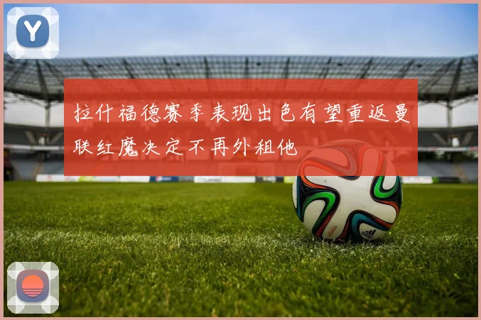 拉什福德赛季表现出色有望重返曼联红魔决定不再外租他