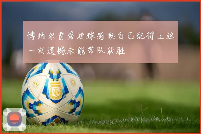 博纳尔首秀进球感慨自己配得上这一刻遗憾未能带队获胜