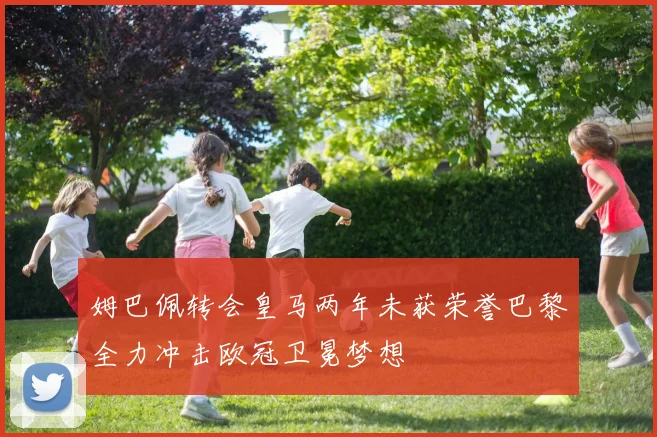 姆巴佩转会皇马两年未获荣誉巴黎全力冲击欧冠卫冕梦想