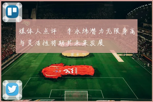 媒体人点评偰李永炜潜力无限身高与灵活性将助其未来发展