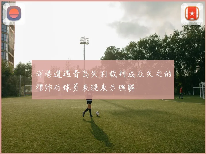 海港遭遇青岛失利裁判成众矢之的穆帅对球员表现表示理解