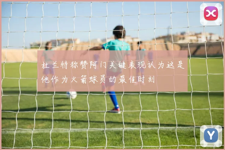 杜兰特称赞阿门关键表现认为这是他作为火箭球员的最佳时刻