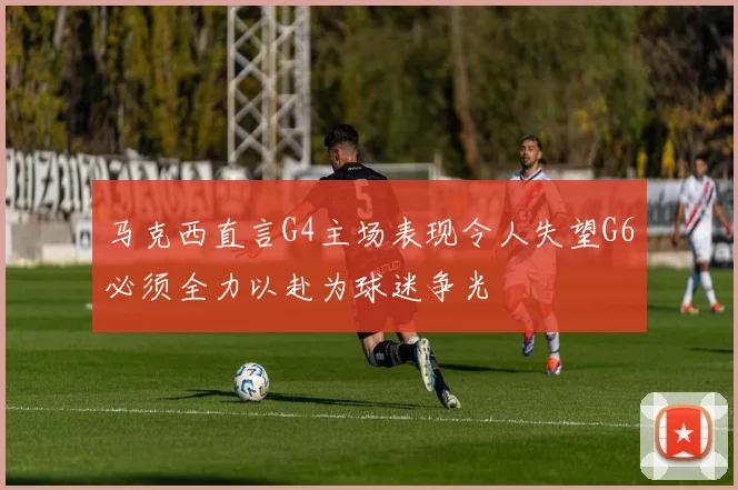 马克西直言G4主场表现令人失望G6必须全力以赴为球迷争光