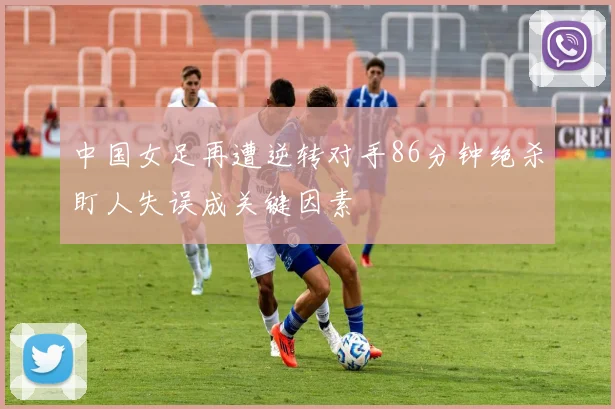 中国女足再遭逆转对手86分钟绝杀盯人失误成关键因素