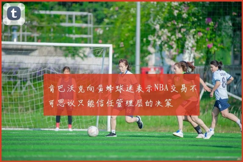 肯巴沃克向黄蜂球迷表示NBA交易不可思议只能信任管理层的决策