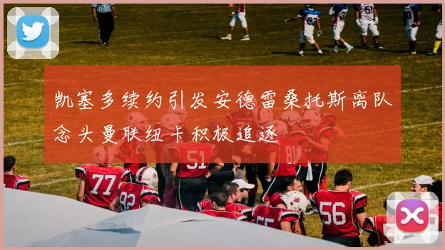 凯塞多续约引发安德雷桑托斯离队念头曼联纽卡积极追逐