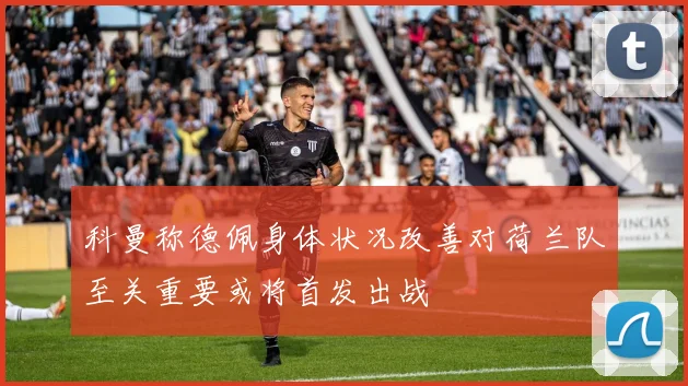 科曼称德佩身体状况改善对荷兰队至关重要或将首发出战
