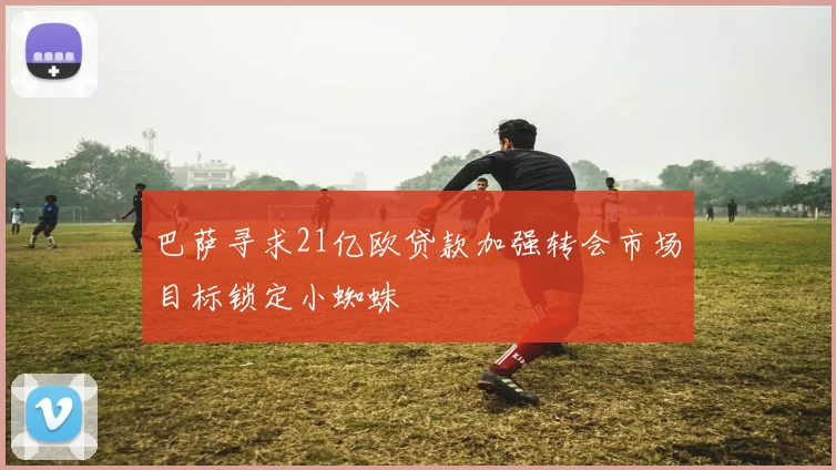 巴萨寻求21亿欧贷款加强转会市场目标锁定小蜘蛛