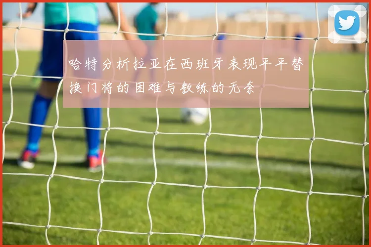 哈特分析拉亚在西班牙表现平平替换门将的困难与教练的无奈