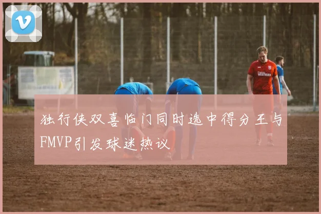 独行侠双喜临门同时选中得分王与FMVP引发球迷热议
