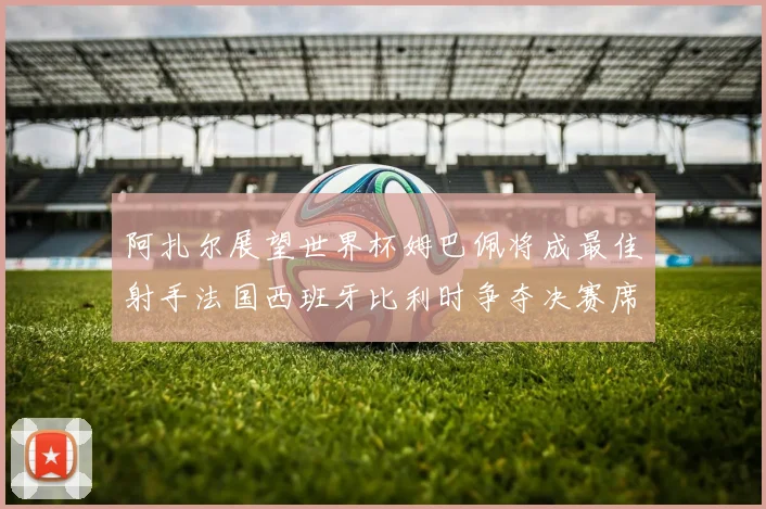 阿扎尔展望世界杯姆巴佩将成最佳射手法国西班牙比利时争夺决赛席位