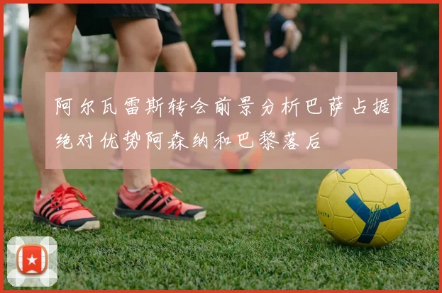 阿尔瓦雷斯转会前景分析巴萨占据绝对优势阿森纳和巴黎落后