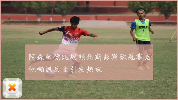 阿森纳德比战锁死斯彭斯欧冠赛后他嘲讽反击引发热议