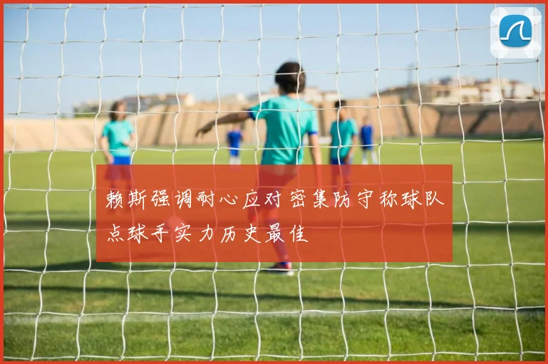 赖斯强调耐心应对密集防守称球队点球手实力历史最佳